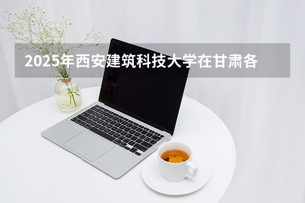 2025年西安建筑科技大学在甘肃各批次选科要求（2026年参考）