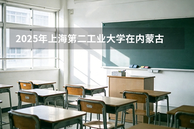 2025年上海第二工业大学在内蒙古投档分数线（2026年参考）