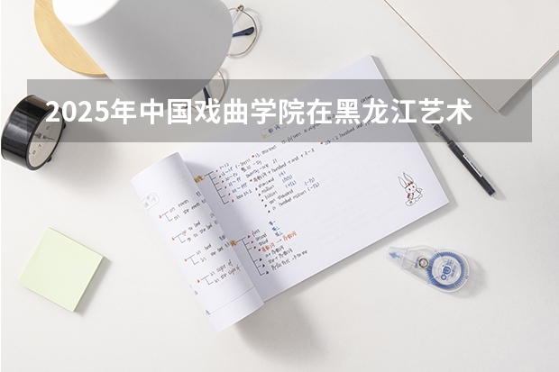 2025年中国戏曲学院在黑龙江艺术类投档分数线（2026年参考）