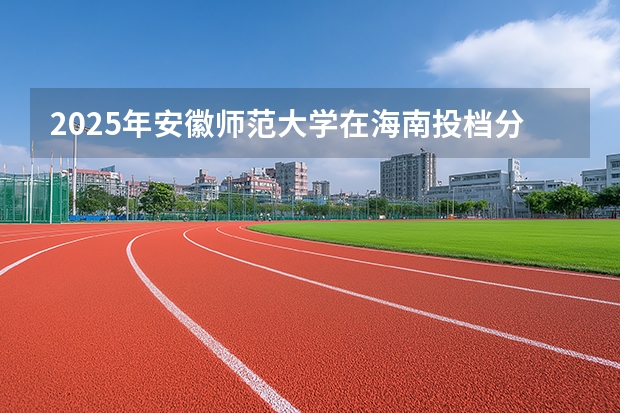 2025年安徽师范大学在海南投档分数线（2026年参考）