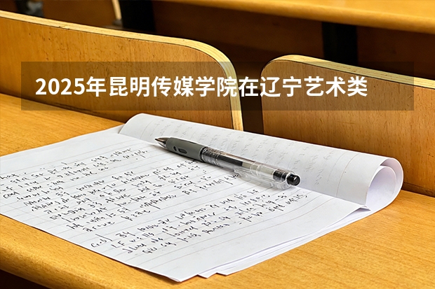 2025年昆明传媒学院在辽宁艺术类投档分数线（2026年参考）