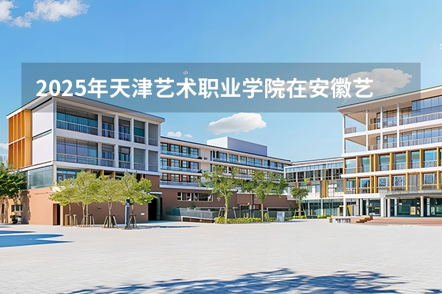2025年天津艺术职业学院在安徽艺术类投档分数线（2026年参考）