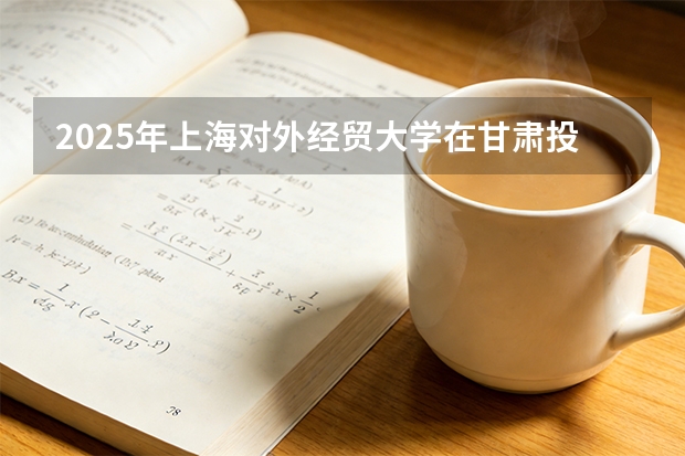 2025年上海对外经贸大学在甘肃投档分数线（2026年参考）