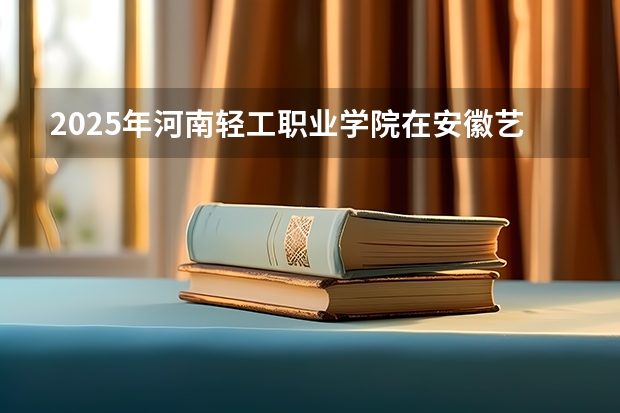 2025年河南轻工职业学院在安徽艺术类投档分数线（2026年参考）