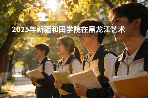 2025年新疆和田学院在黑龙江艺术类投档分数线（2026年参考）