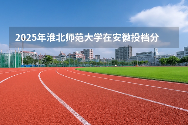 2025年淮北师范大学在安徽投档分数线（2026年参考）