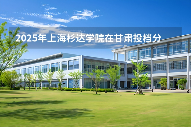 2025年上海杉达学院在甘肃投档分数线（2026年参考）