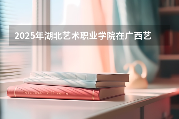 2025年湖北艺术职业学院在广西艺术类投档分数线（2026年参考）