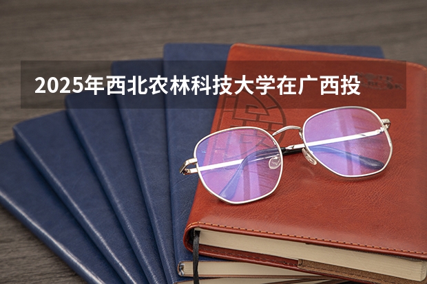 2025年西北农林科技大学在广西投档分数线（2026年参考）