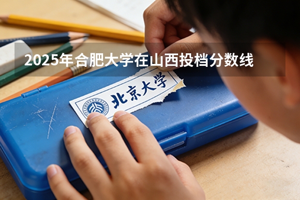 2025年合肥大学在山西投档分数线（2026年参考）