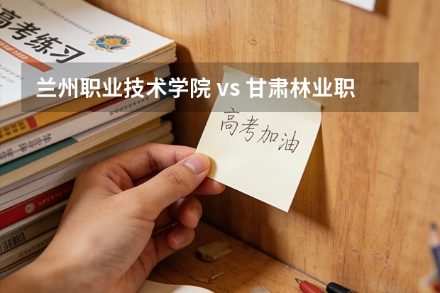 兰州职业技术学院 vs 甘肃林业职业技术学院：2027年考生家长关心的录取与专业问题解答