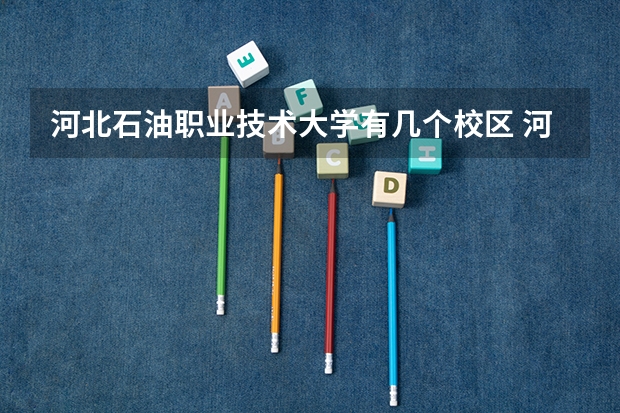 河北石油职业技术大学有几个校区 河北石油职业技术大学开设着那些专业