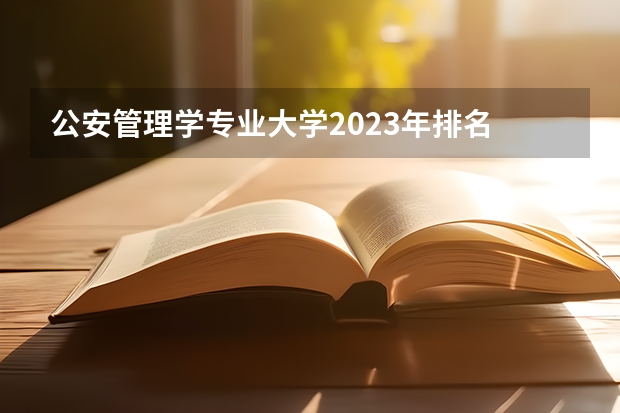 公安管理学专业大学2023年排名 2023年公安管理学专业前十名大学有哪些