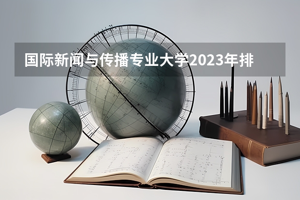 国际新闻与传播专业大学2023年排名 2023年国际新闻与传播专业前十名大学有哪些