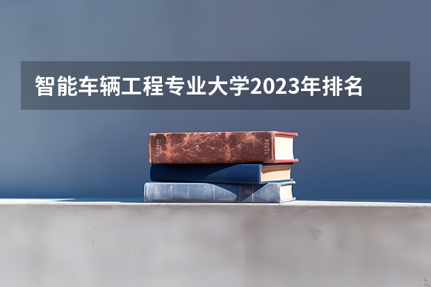 智能车辆工程专业大学2023年排名 2023年智能车辆工程专业前十名大学有哪些