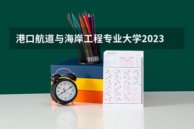 港口航道与海岸工程专业大学2023年排名 2023年港口航道与海岸工程专业前十名大学有哪些