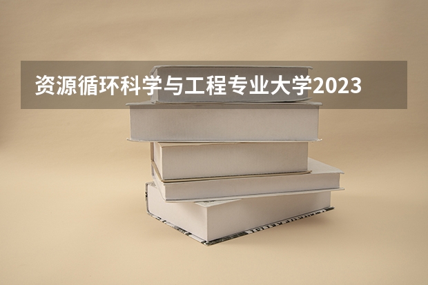 资源循环科学与工程专业大学2023年排名 2023年资源循环科学与工程专业前十名大学有哪些