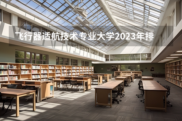 飞行器适航技术专业大学2023年排名 2023年飞行器适航技术专业前十名大学有哪些