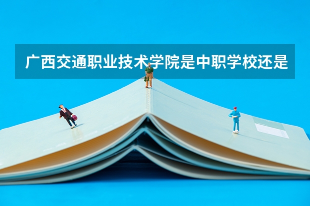 广西交通职业技术学院是中职学校还是高职学校 广西交通职业技术学院学校简介
