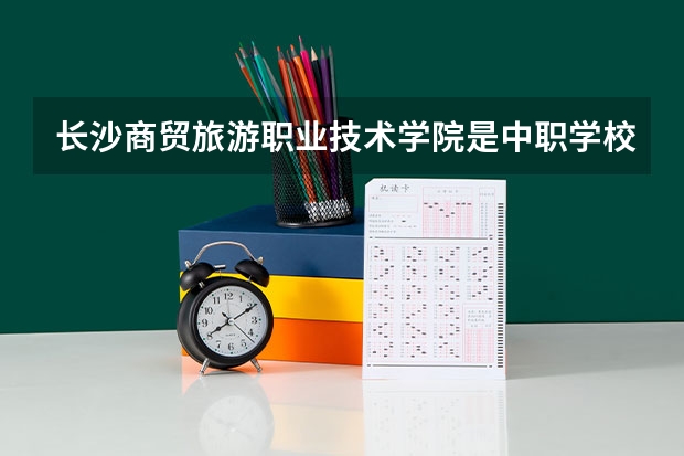 长沙商贸旅游职业技术学院是中职学校还是高职学校 长沙商贸旅游职业技术学院学校简介