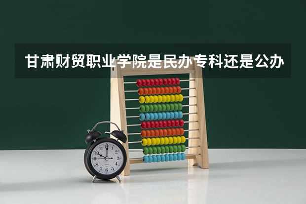 甘肃财贸职业学院是民办专科还是公办 甘肃财贸职业学院教育水平怎么样