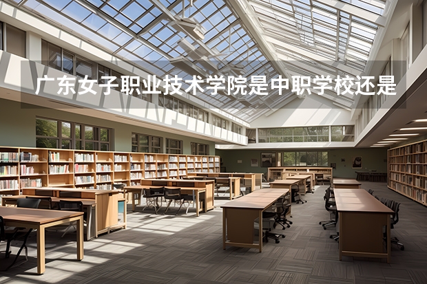 广东女子职业技术学院是中职学校还是高职学校 广东女子职业技术学院学校简介