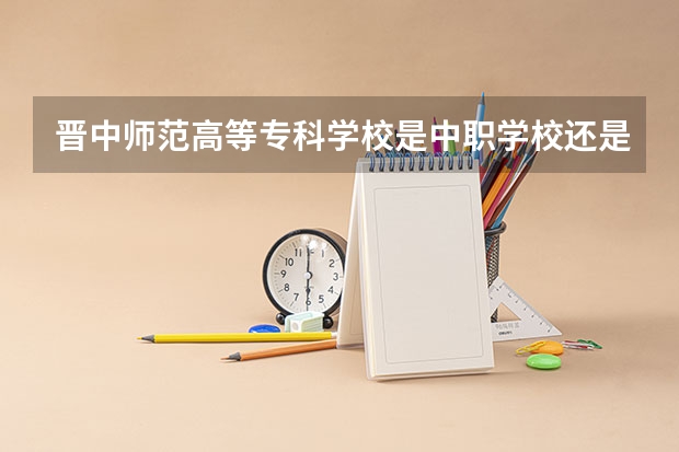 晋中师范高等专科学校是中职学校还是高职学校 晋中师范高等专科学校学校简介