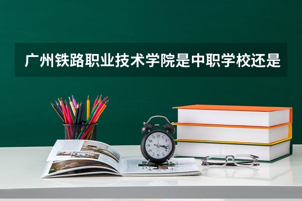 广州铁路职业技术学院是中职学校还是高职学校 广州铁路职业技术学院学校简介