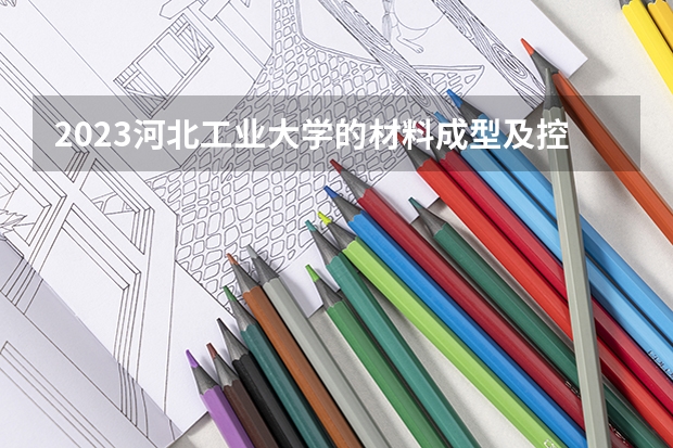 2023河北工业大学的材料成型及控制工程专业分数线高不高 河北工业大学材料成型及控制工程专业历年分数线参考表单