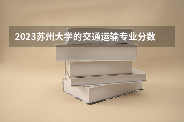 2023苏州大学的交通运输专业分数线高不高 苏州大学交通运输专业历年分数线参考表单