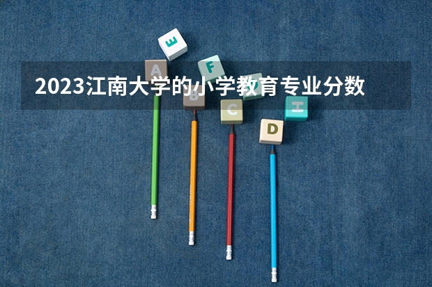 2023江南大学的小学教育专业分数线高不高 江南大学小学教育专业历年分数线参考表单