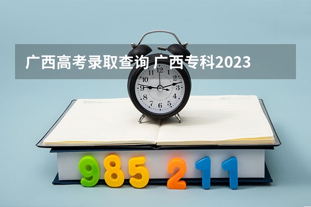 广西高考录取查询 广西专科2023年录取时间表
