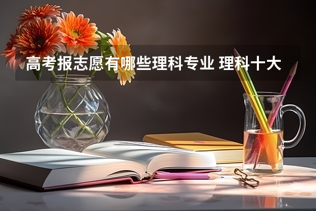 高考报志愿有哪些理科专业 理科十大热门专业都有哪几个