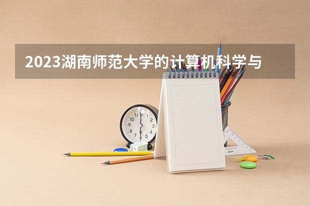 2023湖南师范大学的计算机科学与技术专业分数线高不高 湖南师范大学计算机科学与技术专业历年分数线参考表单