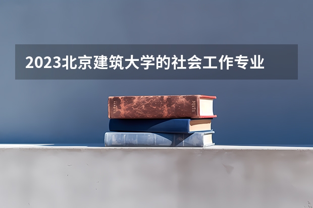 2023北京建筑大学的社会工作专业分数线高不高 北京建筑大学社会工作专业历年分数线参考表单
