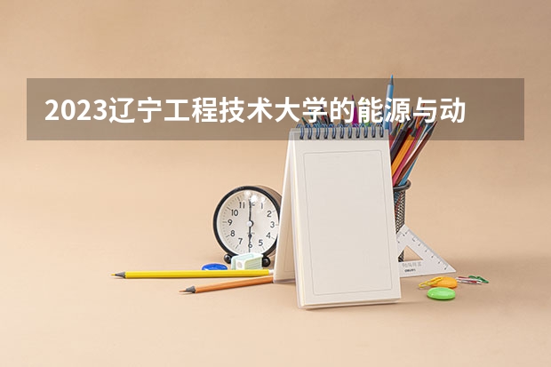 2023辽宁工程技术大学的能源与动力工程专业分数线高不高 辽宁工程技术大学能源与动力工程专业历年分数线参考表单