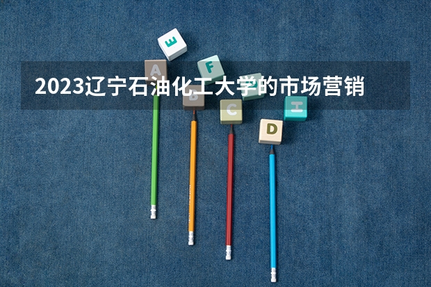 2023辽宁石油化工大学的市场营销专业分数线高不高 辽宁石油化工大学市场营销专业历年分数线参考表单