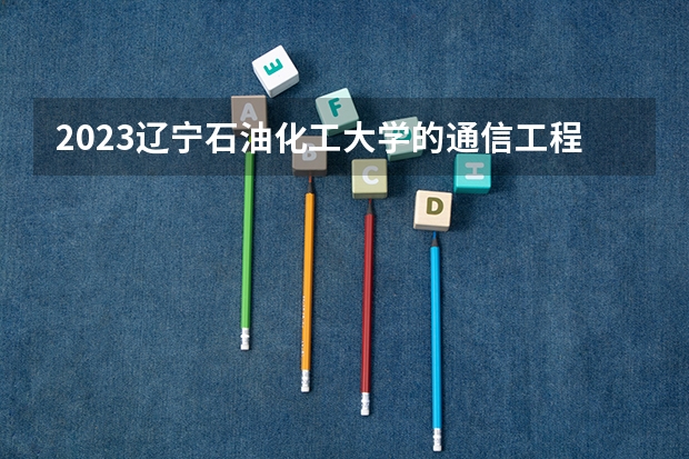 2023辽宁石油化工大学的通信工程专业分数线高不高 辽宁石油化工大学通信工程专业历年分数线参考表单