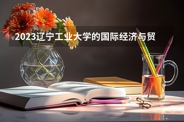 2023辽宁工业大学的国际经济与贸易专业分数线高不高 辽宁工业大学国际经济与贸易专业历年分数线参考表单