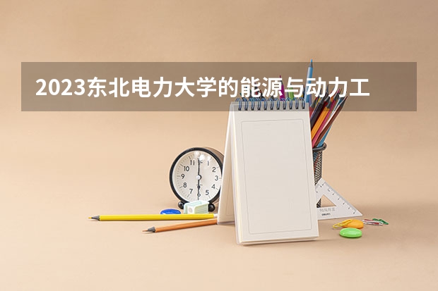 2023东北电力大学的能源与动力工程专业分数线高不高 东北电力大学能源与动力工程专业历年分数线参考表单