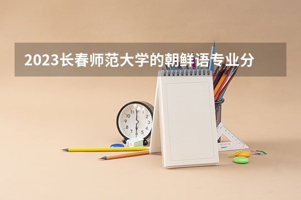 2023长春师范大学的朝鲜语专业分数线高不高 长春师范大学朝鲜语专业历年分数线参考表单