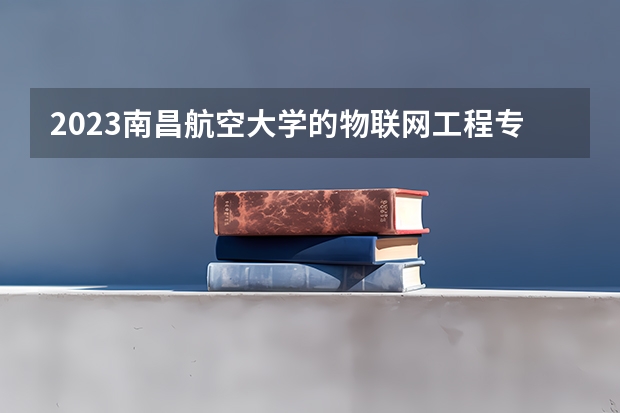 2023南昌航空大学的物联网工程专业分数线高不高 南昌航空大学物联网工程专业历年分数线参考表单