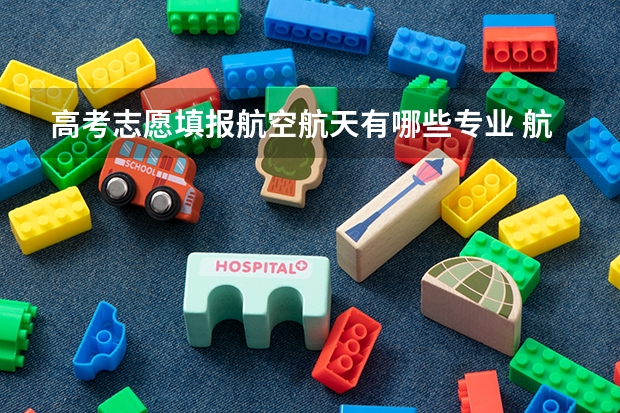 高考志愿填报航空航天有哪些专业 航空航天类专业有哪些