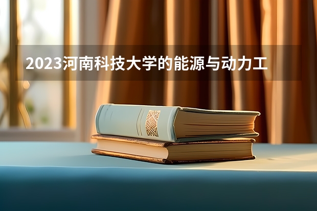 2023河南科技大学的能源与动力工程专业分数线高不高 河南科技大学能源与动力工程专业历年分数线参考表单