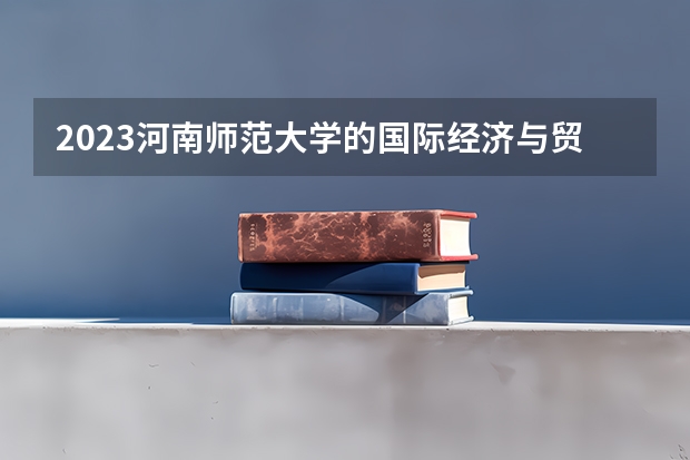 2023河南师范大学的国际经济与贸易专业分数线高不高 河南师范大学国际经济与贸易专业历年分数线参考表单