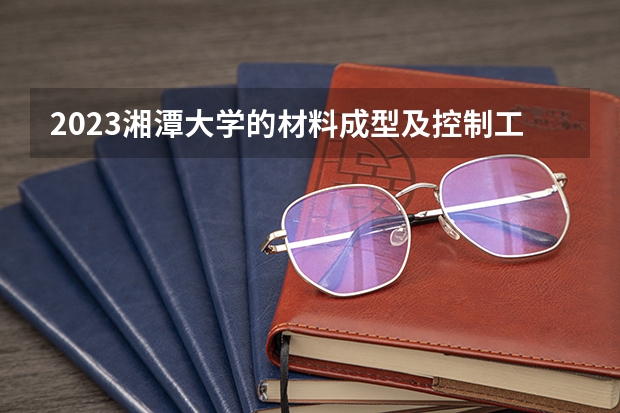 2023湘潭大学的材料成型及控制工程专业分数线高不高 湘潭大学材料成型及控制工程专业历年分数线参考表单