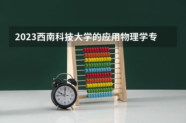 2023西南科技大学的应用物理学专业分数线高不高 西南科技大学应用物理学专业历年分数线参考表单