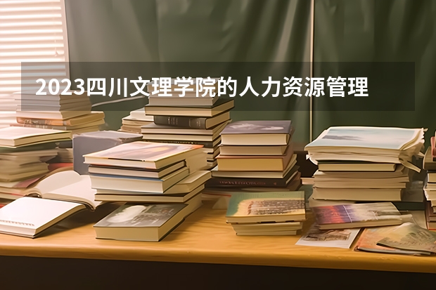 2023四川文理学院的人力资源管理专业分数线高不高 四川文理学院人力资源管理专业历年分数线参考表单