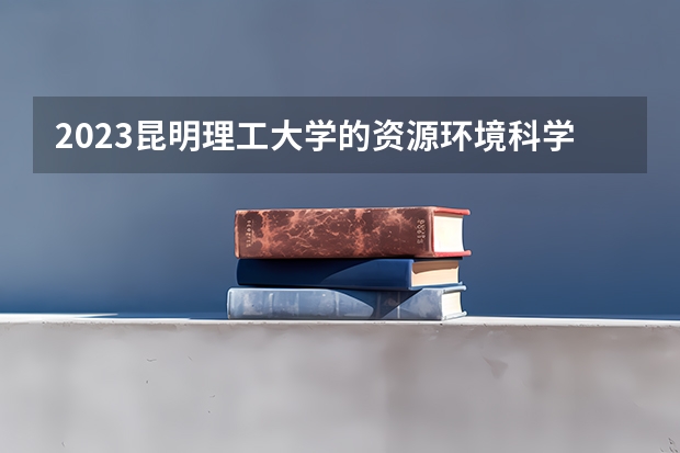 2023昆明理工大学的资源环境科学专业分数线高不高 昆明理工大学资源环境科学专业历年分数线参考表单
