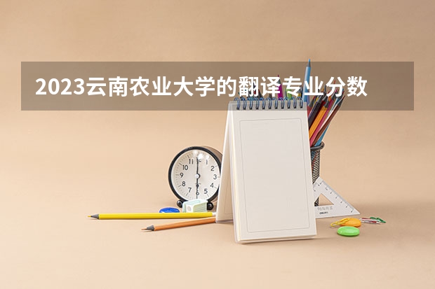 2023云南农业大学的翻译专业分数线高不高 云南农业大学翻译专业历年分数线参考表单